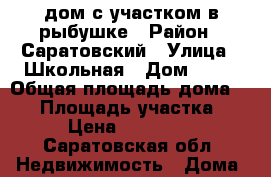 дом с участком в рыбушке › Район ­ Саратовский › Улица ­ Школьная › Дом ­ 30 › Общая площадь дома ­ 57 › Площадь участка ­ 7 › Цена ­ 580 000 - Саратовская обл. Недвижимость » Дома, коттеджи, дачи продажа   